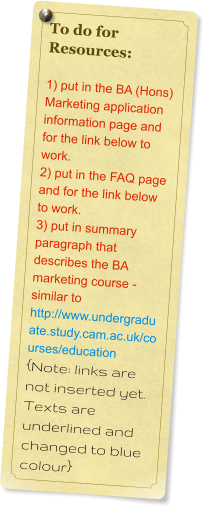 To do for Resources:  1) put in the BA (Hons) Marketing application information page and for the link below to work. 2) put in the FAQ page and for the link below to work. 3) put in summary paragraph that describes the BA marketing course - similar to http://www.undergraduate.study.cam.ac.uk/courses/education {Note: links are not inserted yet. Texts are underlined and changed to blue colour}